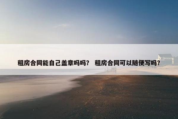 租房合同能自己盖章吗吗？ 租房合同可以随便写吗？