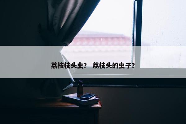 荔枝枝头虫？ 荔枝头的虫子？