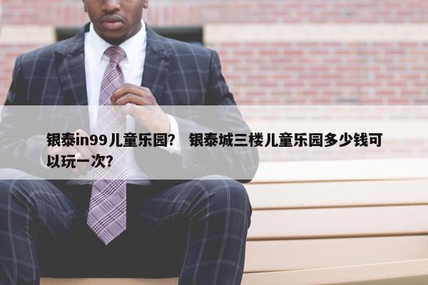 银泰in99儿童乐园？ 银泰城三楼儿童乐园多少钱可以玩一次？