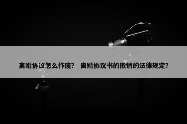 离婚协议怎么作废？ 离婚协议书的撤销的法律规定？
