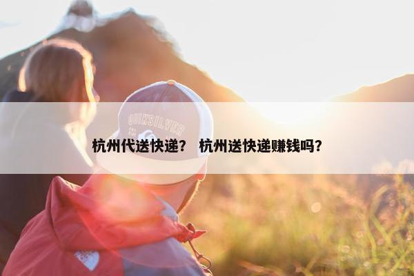 杭州代送快递？ 杭州送快递赚钱吗？