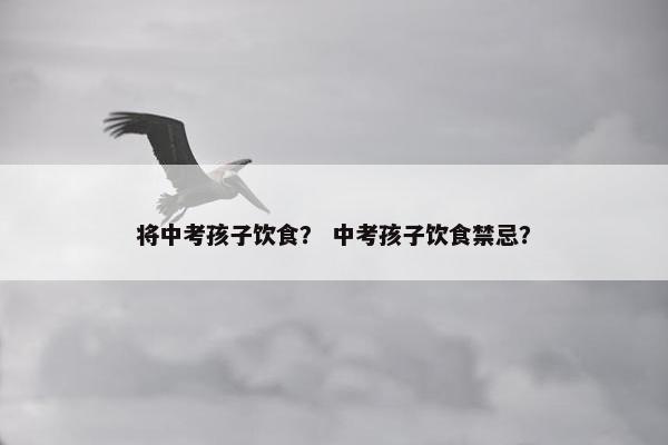 将中考孩子饮食？ 中考孩子饮食禁忌？