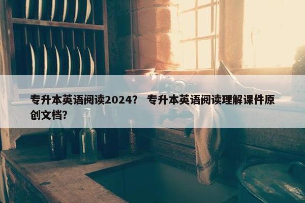 专升本英语阅读2024？ 专升本英语阅读理解课件原创文档？