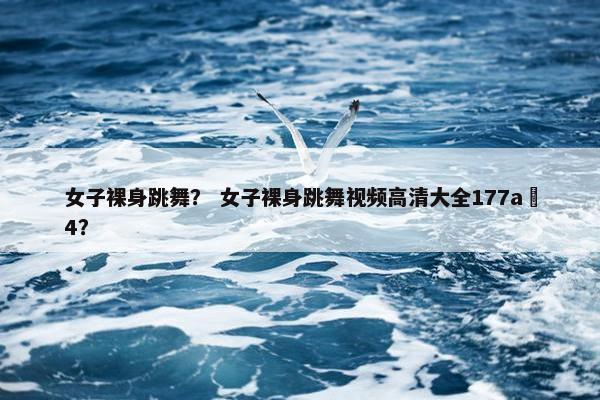 女子裸身跳舞？ 女子裸身跳舞视频高清大全177a 4？