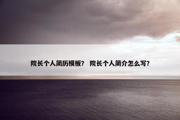 院长个人简历模板？ 院长个人简介怎么写？