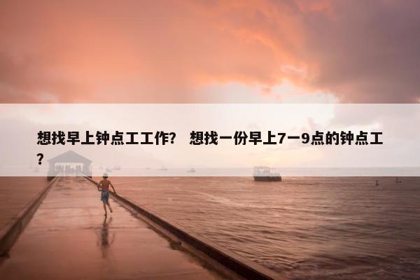 想找早上钟点工工作? 想找一份早上7一9点的钟点工? 想找早上钟点工工作? 想找一份早上7一9点的钟点工?