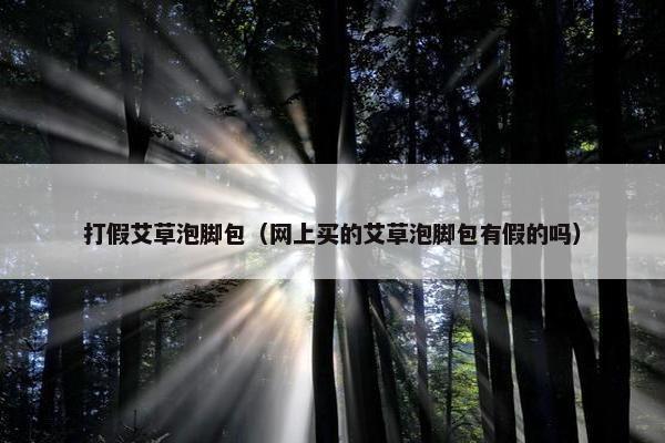 打假艾草泡脚包（网上买的艾草泡脚包有假的吗）