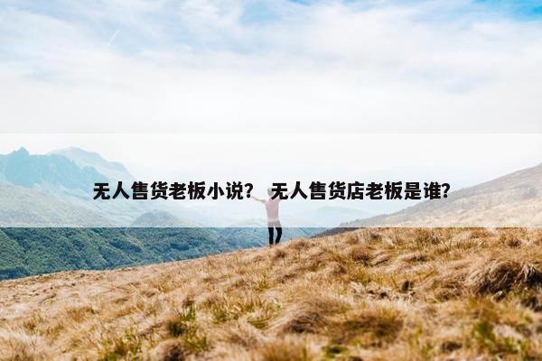 无人售货老板小说？ 无人售货店老板是谁？