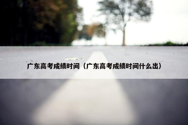 广东高考成绩时间（广东高考成绩时间什么出）