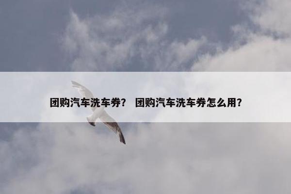 团购汽车洗车券？ 团购汽车洗车券怎么用？