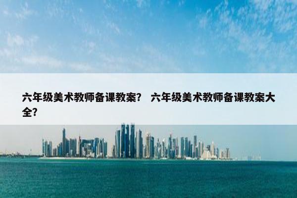 六年级美术教师备课教案？ 六年级美术教师备课教案大全？