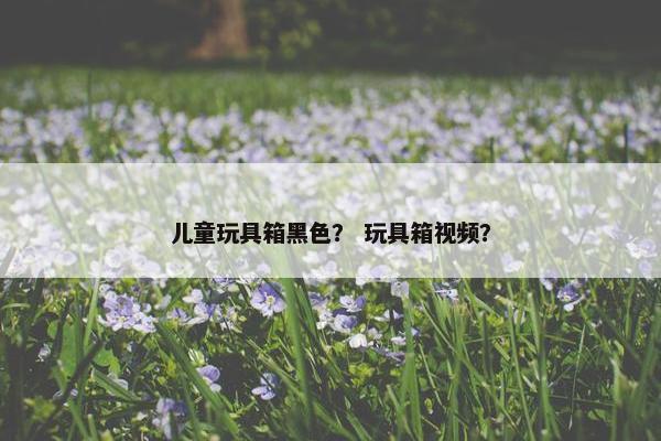 儿童玩具箱黑色? 玩具箱视频? 儿童玩具箱黑色? 玩具箱视频?