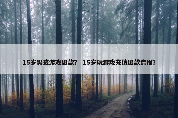 15岁男孩游戏退款？ 15岁玩游戏充值退款流程？
