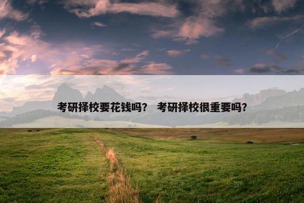 考研择校要花钱吗？ 考研择校很重要吗？
