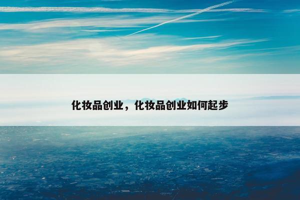 化妆品创业,化妆品创业如何起步 化妆品创业,化妆品创业如何起步