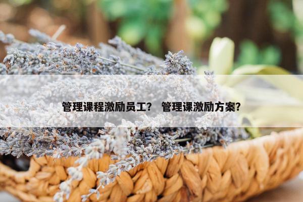 管理课程激励员工? 管理课激励方案? 管理课程激励员工? 管理课激励方案?