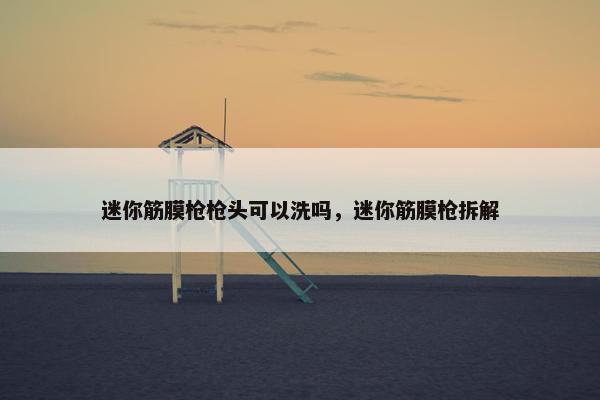 迷你筋膜枪枪头可以洗吗，迷你筋膜枪拆解