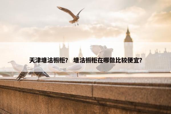 天津塘沽橱柜？ 塘沽橱柜在哪做比较便宜？