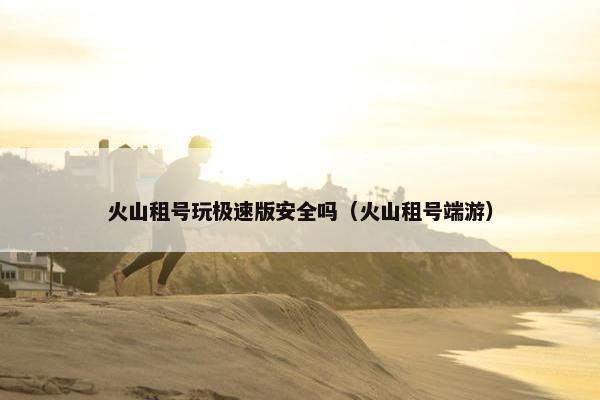 火山租号玩极速版安全吗（火山租号端游）