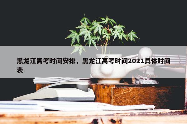 黑龙江高考时间安排，黑龙江高考时间2021具体时间表