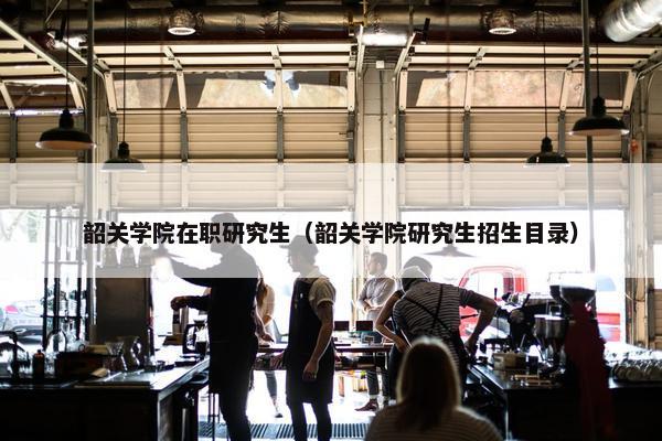 韶关学院在职研究生（韶关学院研究生招生目录）