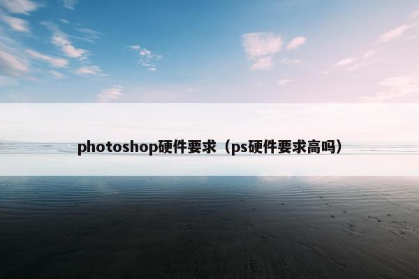 photoshop硬件要求（ps硬件要求高吗）
