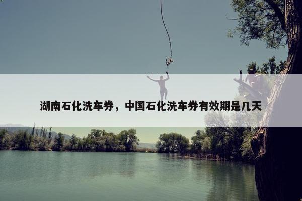 湖南石化洗车券，中国石化洗车券有效期是几天
