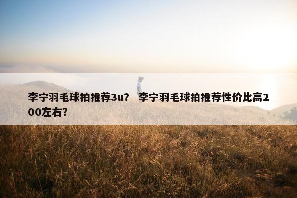 李宁羽毛球拍推荐3u？ 李宁羽毛球拍推荐性价比高200左右？