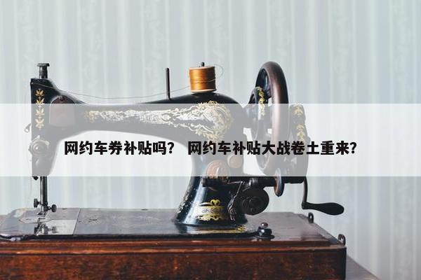 网约车券补贴吗？ 网约车补贴大战卷土重来？