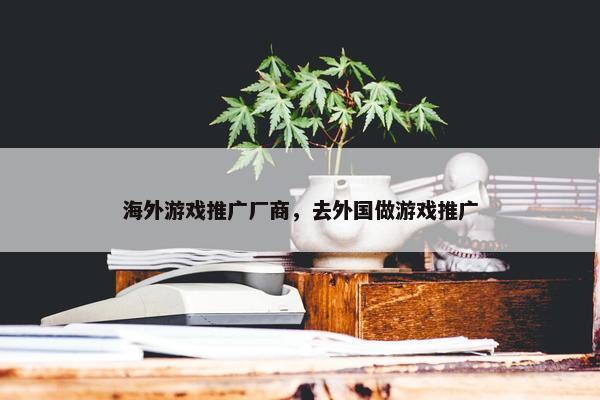 海外游戏推广厂商，去外国做游戏推广
