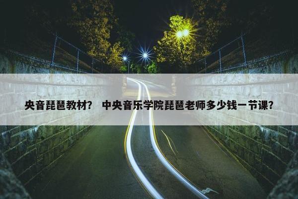 央音琵琶教材？ 中央音乐学院琵琶老师多少钱一节课？