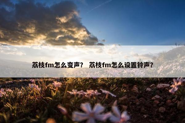 荔枝fm怎么变声？ 荔枝fm怎么设置铃声？