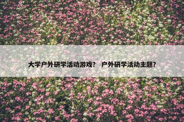 大学户外研学活动游戏？ 户外研学活动主题？