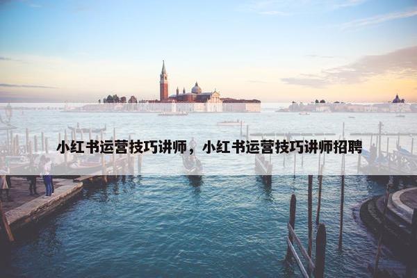 小红书运营技巧讲师，小红书运营技巧讲师招聘