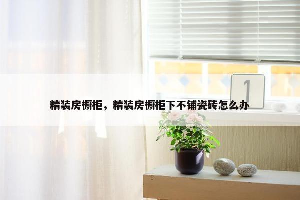 精装房橱柜，精装房橱柜下不铺瓷砖怎么办