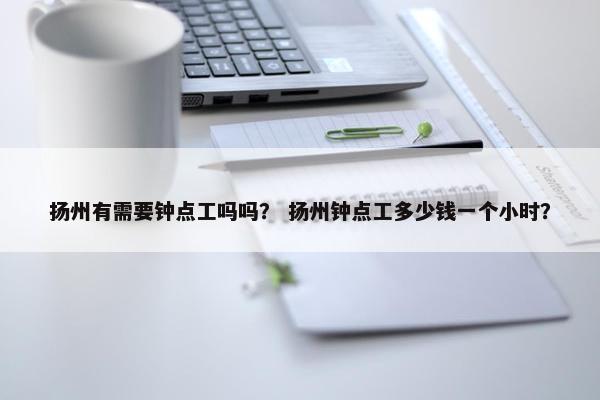 扬州有需要钟点工吗吗？ 扬州钟点工多少钱一个小时？