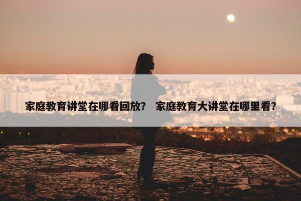 家庭教育讲堂在哪看回放？ 家庭教育大讲堂在哪里看？